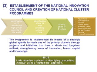 (3)   ESTABLISHMENT OF THE NATIONAL INNOVATION COUNCIL AND CREATION OF NATIONAL CLUSTER PROGRAMMES The Programme is implemented by means of a strategic global agenda for each one of the priority clusters through projects and initiatives that have a short- and long-term outlook, strengthening areas of innovation, human capital and knowledge. Identification of 70 sectors with high growth potential in the world Identification of the 31 most promising sectors in Chile Priority given to 8 sectors Aquaculture Global Services Tourism Copper Mining Processed Foods Financial Services Pig and Chicken Farming Primary Fruit Industry ISSUE Little attention is placed to identifying competitive  clusters   using a “bottom up” approach. 