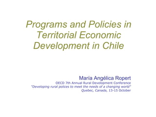 Programs and Policies in Territorial Economic Development in Chile María Angélica Ropert OECD 7th Annual Rural Development Conference &quot;Developing rural polices to meet the needs of a changing world” Quebec, Canada,  13-15 October 