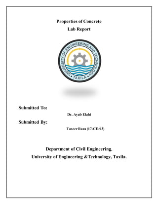 Properties of Concrete
Lab Report
Submitted To:
Dr. Ayub Elahi
Submitted By:
TaseerRaza (17-CE-93)
Department of Civil Engineering,
University of Engineering &Technology, Taxila.
 
