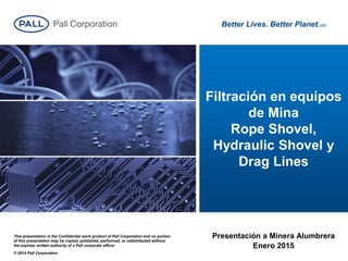 Better Lives. Better Planet.SM
This presentation is the Confidential work product of Pall Corporation and no portion
of this presentation may be copied, published, performed, or redistributed without
the express written authority of a Pall corporate officer
© 2014 Pall Corporation
Filtración en equipos
de Mina
Rope Shovel,
Hydraulic Shovel y
Drag Lines
Presentación a Minera Alumbrera
Enero 2015
 