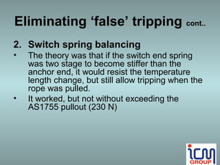 Eliminating ‘false’ tripping cont..
2. Switch spring balancing
•   The theory was that if the switch end spring
    was two stage to become stiffer than the
    anchor end, it would resist the temperature
    length change, but still allow tripping when the
    rope was pulled.
•   It worked, but not without exceeding the
    AS1755 pullout (230 N)
 