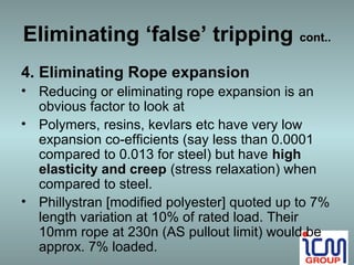 Eliminating ‘false’ tripping cont..
4. Eliminating Rope expansion
• Reducing or eliminating rope expansion is an
  obvious factor to look at
• Polymers, resins, kevlars etc have very low
  expansion co-efficients (say less than 0.0001
  compared to 0.013 for steel) but have high
  elasticity and creep (stress relaxation) when
  compared to steel.
• Phillystran [modified polyester] quoted up to 7%
  length variation at 10% of rated load. Their
  10mm rope at 230n (AS pullout limit) would be
  approx. 7% loaded.
 