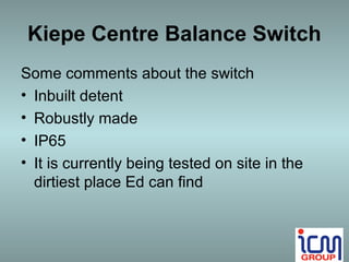 Kiepe Centre Balance Switch
Some comments about the switch
• Inbuilt detent
• Robustly made
• IP65
• It is currently being tested on site in the
  dirtiest place Ed can find
 