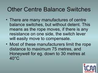 Other Centre Balance Switches
• There are many manufactures of centre
  balance switches, but without detent. This
  means as the rope moves, if there is any
  resistance on one side, the switch lever
  will easily move to compensate.
• Most of these manufacturers limit the rope
  distance to maximum 75 metres, and
  Honeywell for eg. down to 30 metres at
  40°C
 