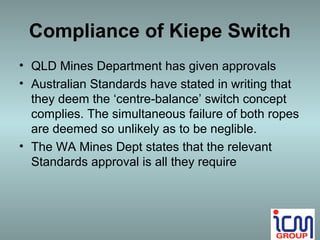 Compliance of Kiepe Switch
• QLD Mines Department has given approvals
• Australian Standards have stated in writing that
  they deem the ‘centre-balance’ switch concept
  complies. The simultaneous failure of both ropes
  are deemed so unlikely as to be neglible.
• The WA Mines Dept states that the relevant
  Standards approval is all they require
 