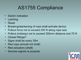 AS1755 Compliance
•   Switch indication
•   Latching
•   Reset
•   Breaking/slackening of rope shall activate device
•   Pullout force not to exceed 230 N along rope axis
•   Pullout (midway) not to exceed 300mm distance and 70 N
•   Closed fittings?
•   Signs shall be every 30m
•   Red rope (should not shall)
•   Red actuators (shall)
•   Devices signed re purpose
 