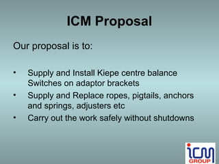 ICM Proposal
Our proposal is to:

•   Supply and Install Kiepe centre balance
    Switches on adaptor brackets
•   Supply and Replace ropes, pigtails, anchors
    and springs, adjusters etc
•   Carry out the work safely without shutdowns
 
