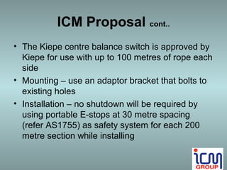 ICM Proposal cont..
• The Kiepe centre balance switch is approved by
  Kiepe for use with up to 100 metres of rope each
  side
• Mounting – use an adaptor bracket that bolts to
  existing holes
• Installation – no shutdown will be required by
  using portable E-stops at 30 metre spacing
  (refer AS1755) as safety system for each 200
  metre section while installing
 