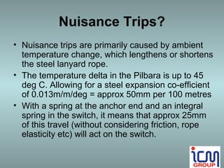 Nuisance Trips?
• Nuisance trips are primarily caused by ambient
  temperature change, which lengthens or shortens
  the steel lanyard rope.
• The temperature delta in the Pilbara is up to 45
  deg C. Allowing for a steel expansion co-efficient
  of 0.013m/m/deg = approx 50mm per 100 metres
• With a spring at the anchor end and an integral
  spring in the switch, it means that approx 25mm
  of this travel (without considering friction, rope
  elasticity etc) will act on the switch.
 