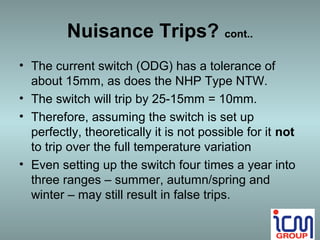 Nuisance Trips? cont..
• The current switch (ODG) has a tolerance of
  about 15mm, as does the NHP Type NTW.
• The switch will trip by 25-15mm = 10mm.
• Therefore, assuming the switch is set up
  perfectly, theoretically it is not possible for it not
  to trip over the full temperature variation
• Even setting up the switch four times a year into
  three ranges – summer, autumn/spring and
  winter – may still result in false trips.
 