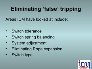 Eliminating ‘false’ tripping
Areas ICM have looked at include:

•   Switch tolerance
•   Switch spring balancing
•   System adjustment
•   Eliminating Rope expansion
•   Switch type
 