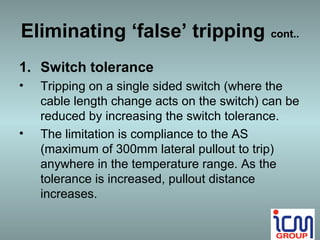 Eliminating ‘false’ tripping cont..
1. Switch tolerance
•   Tripping on a single sided switch (where the
    cable length change acts on the switch) can be
    reduced by increasing the switch tolerance.
•   The limitation is compliance to the AS
    (maximum of 300mm lateral pullout to trip)
    anywhere in the temperature range. As the
    tolerance is increased, pullout distance
    increases.
 