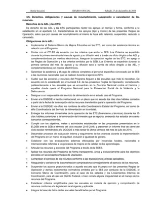 (Sexta Sección) DIARIO OFICIAL Sábado 27 de diciembre de 2014
3.5. Derechos, obligaciones y causas de incumplimiento, suspensión o cancelación de los
recursos.
Derechos de la AEL y las ETC:
Es derecho de las AEL y las ETC participantes recibir los apoyos en tiempo y forma, conforme a lo
establecido en el apartado 3.4. Características de los apoyos (tipo y monto) de las presentes Reglas de
Operación, salvo que por causas de incumplimiento el mismo le haya sido retenido, suspendido, reducido o
cancelado.
Obligaciones de la AEL:
 Implementar el Sistema Básico de Mejora Educativa en las ETC, así como dar asistencia técnica en
relación con el Programa.
 Contar con el CTLEB de acuerdo con los criterios que emita la SEB. Los Criterios se expedirán
durante la primera semana del mes de agosto y su difusión será a través de oficio dirigido a las AEL y
complementándose por medios electrónicos, Asegurar la operación regular de las ETC, en apego a
las Reglas de Operación y a los criterios emitidos por la SEB. Los Criterios se expedirán durante la
primera semana del mes de agosto y su difusión será a través de oficio dirigido a las AEL y
complementándose por medios electrónicos.
 Garantizar la asistencia y el pago de viáticos completos al personal específico convocado por la SEB
a las reuniones nacionales que se realicen durante el ejercicio 2015.
 Cuidar que las acciones y recursos del Programa lleguen a las escuelas que más lo necesitan. De
acuerdo con lo establecido en el numeral 3.2. de las presentes Reglas de Operación, considerando
preferentemente a las escuelas que se encuentran en la Cruzada Nacional contra el Hambre y
aquellas donde opera el Programa Nacional para la Prevención Social de la Violencia y la
Delincuencia.
 Designar a un responsable del servicio de alimentación en el estado para el Programa.
 Enviar a la DGDGIE el recibo institucional, en un plazo que no exceda los diez días hábiles contados
a partir de la fecha de la recepción de los recursos transferidos para la operación del Programa.
 Enviar a la DGDGIE vía oficio los nombres de el/la Coordinador/a Estatal del Programa, así como de
el/la Coordinador/a del Servicio de Alimentación en la entidad.
 Entregar los informes trimestrales de la operación de las ETC (financieros y técnicos) durante los 15
días hábiles posteriores a la terminación del trimestre que se reporta, anexando los estados de cuenta
bancarios correspondientes.
 Cumplir con los objetivos, metas y actividades establecidas en las propuestas presentadas en la
ELDEB ante la SEB al término del ciclo escolar 2015-2016; y presentar un informe final de cierre del
ciclo escolar remitiéndolo a la DGDGIE a más tardar la última semana del mes de julio de 2016.
 Desarrollar procesos de evaluación interna y seguimiento de los avances durante la implementación
del Programa en un marco de equidad, inclusión e igualdad de género.
 Colaborar con las evaluaciones externas efectuadas por instancias locales, nacionales e
internacionales referidas a los procesos de mejora en la calidad de los aprendizajes.
 Articular los recursos y acciones del Programa a través de la EDEB.
 Aplicar los recursos del Programa de forma transparente, única y exclusivamente para los objetivos
previstos en las presentes Reglas de Operación.
 Comprobar el ejercicio de los recursos conforme a las disposiciones jurídicas aplicables.
 Resguardar y conservar la documentación comprobatoria correspondiente al ejercicio de los recursos.
 Suspender los apoyos proporcionados a aquella escuela que incumpla con las presentes Reglas de
Operación y demás instrumentos normativos emitidos por la SEB por conducto de la DGDGIE, el
Convenio Marco de Coordinación, para el caso de los estados y los Lineamientos Internos de
Coordinación, para el caso del Distrito Federal, o bien cometa alguna irregularidad en el manejo de los
recursos del Programa.
 Establecer criterios simplificados para las escuelas en materia de ejercicio y comprobación de
recursos conforme a la legislación local vigente y aplicable.
 Integrar la base de datos de las escuelas beneficiadas por el Programa.
 
