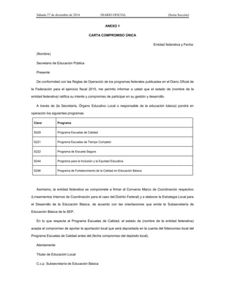 Sábado 27 de diciembre de 2014 DIARIO OFICIAL (Sexta Sección)
ANEXO 1
CARTA COMPROMISO ÚNICA
Entidad federativa y Fecha:
(Nombre)
Secretario de Educación Pública
Presente
De conformidad con las Reglas de Operación de los programas federales publicadas en el Diario Oficial de
la Federación para el ejercicio fiscal 2015, me permito informar a usted que el estado de (nombre de la
entidad federativa) ratifica su interés y compromiso de participar en su gestión y desarrollo.
A través de (la Secretaría, Órgano Educativo Local o responsable de la educación básica) pondrá en
operación los siguientes programas:
Clave Programa
S029 Programa Escuelas de Calidad
S221 Programa Escuelas de Tiempo Completo
S222 Programa de Escuela Segura
S244 Programa para la Inclusión y la Equidad Educativa
S246 Programa de Fortalecimiento de la Calidad en Educación Básica
Asimismo, la entidad federativa se compromete a firmar el Convenio Marco de Coordinación respectivo
(Lineamientos Internos de Coordinación para el caso del Distrito Federal) y a elaborar la Estrategia Local para
el Desarrollo de la Educación Básica, de acuerdo con las orientaciones que emita la Subsecretaría de
Educación Básica de la SEP.
En lo que respecta al Programa Escuelas de Calidad, el estado de (nombre de la entidad federativa)
acepta el compromiso de aportar la aportación local que será depositada en la cuenta del fideicomiso local del
Programa Escuelas de Calidad antes del (fecha compromiso del depósito local).
Atentamente
Titular de Educación Local
C.c.p. Subsecretaría de Educación Básica
 