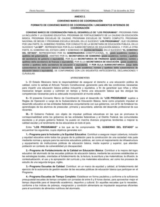 (Sexta Sección) DIARIO OFICIAL Sábado 27 de diciembre de 2014
ANEXO 2.
CONVENIO MARCO DE COORDINACIÓN
FORMATO DE CONVENIO MARCO DE COORDINACIÓN / LINEAMIENTOS INTERNOS DE
COORDINACIÓN
CONVENIO MARCO DE COORDINACIÓN PARA EL DESARROLLO DE “LOS PROGRAMAS”: PROGRAMA PARA
LA INCLUSIÓN Y LA EQUIDAD EDUCATIVA, PROGRAMA DE FORTALECIMIENTO DE LA CALIDAD EN EDUCACIÓN
BÁSICA, PROGRAMA ESCUELAS DE CALIDAD, PROGRAMA ESCUELAS DE TIEMPO COMPLETO, PROGRAMA
NACIONAL DE BECAS Y PROGRAMA ESCUELA SEGURA, EN LO SUCESIVO “LOS PROGRAMAS”; QUE CELEBRAN
POR UNA PARTE, EL GOBIERNO FEDERAL POR CONDUCTO DE LA SECRETARÍA DE EDUCACIÓN PÚBLICA, EN LO
SUCESIVO “LA SEP”, REPRESENTADA POR EL/LA SUBSECRETARIO/A DE EDUCACIÓN BÁSICA, Y POR LA OTRA
PARTE, EL GOBIERNO DEL ESTADO LIBRE Y SOBERANO DE (nombre del Estado), EN LO SUCESIVO “EL GOBIERNO
DEL ESTADO”, REPRESENTADO POR SU GOBERNADOR/A CONSTITUCIONAL, EL (grado académico, nombre y
apellidos del gobernador/a), ASISTIDO POR EL SECRETARIO/A DE GOBIERNO (grado académico, nombre y apellidos
del secretario/a de gobierno o equivalente), POR EL/LA SECRETARIO/A DE FINANZAS (grado académico, nombre y
apellidos del/la secretario/a de finanzas o equivalente), POR EL/LA SECRETARIO/A DE EDUCACIÓN, (grado académico,
nombre y apellidos del/la secretario/a de educación o equivalente), Y POR EL/LA SUBSECRETARIO/A (cargo del/la
subsecretario/a de educación básica o equivalente), (grado académico, nombre y apellidos del/la subsecretario/a de
educación básica o equivalente), DE CONFORMIDAD CON LOS SIGUIENTES ANTECEDENTES, DECLARACIONES Y
CLÁUSULAS:
ANTECEDENTES
I.- El Estado Mexicano tiene la responsabilidad de asegurar el derecho a una educación pública de
calidad, como lo señala el Artículo Tercero Constitucional, generando para ello las condiciones necesarias
para impartir una educación básica pública incluyente y equitativa, a fin de garantizar que niñas y niños
mexicanos tengan acceso y culminen en tiempo y forma una educación básica que les otorgue las
competencias necesarias para su adecuada incorporación al mundo adulto.
II.- El presente Convenio Marco de Coordinación para el desarrollo de “LOS PROGRAMAS” sujetos a
Reglas de Operación a cargo de la Subsecretaría de Educación Básica, tiene como propósito impulsar el
desarrollo educativo en las entidades federativas conjuntamente con sus gobiernos, con el fin de fortalecer los
aprendizajes de los alumnos de preescolar, primaria y secundaria, además del desarrollo profesional de sus
docentes.
III.- El Gobierno Federal, con objeto de impulsar políticas educativas en las que se promueva la
corresponsabilidad entre los gobiernos de las entidades federativas y el Distrito Federal, las comunidades
escolares y el propio gobierno federal, ha puesto en marcha diversos programas tendientes a mejorar la
calidad escolar y el rendimiento de los educandos en todo el país.
Entre “LOS PROGRAMAS” a los que se ha comprometido “EL GOBIERNO DEL ESTADO” se
encuentran los siguientes, cuyos objetivos generales son:
1.- Programa para la Inclusión y la Equidad Educativa: Contribuir a asegurar mayor cobertura, inclusión
y equidad educativa entre todos los grupos de la población para la construcción de una sociedad más justa
mediante normas y apoyos para los servicios educativos públicos, así como el mejoramiento de infraestructura
y equipamiento de instituciones públicas de educación básica, media superior y superior, que atienden
población en contexto de vulnerabilidad y/o discapacidad.
2.- Programa de Fortalecimiento de la Calidad en Educación Básica: Contribuir a la mejora del logro
educativo del alumnado de las escuelas públicas de educación básica, mediante las acciones establecidas en
las estrategias locales, orientadas al fortalecimiento de, la lectura, la escritura y las matemáticas; la difusión, la
contextualización, el uso y la apropiación del currículo y los materiales educativos; así como los procesos de
estudio de una segunda lengua, inglés.
3.- Programa Escuelas de Calidad: Contribuir, en un marco de equidad y calidad, al fortalecimiento del
ejercicio de la autonomía de gestión escolar de las escuelas públicas de educación básica que participan en el
Programa.
4.- Programa Escuelas de Tiempo Completo: Establecer en forma paulatina y conforme a la suficiencia
presupuestal escuelas de tiempo completo con jornadas de entre 6 y 8 horas diarias, para aprovechar mejor el
tiempo disponible para el desarrollo académico, deportivo y cultural. En aquellas escuelas que lo necesiten,
conforme a los índices de pobreza, marginación y condición alimentaria se impulsarán esquemas eficientes
para el suministro de alimentos nutritivos del alumnado.
 