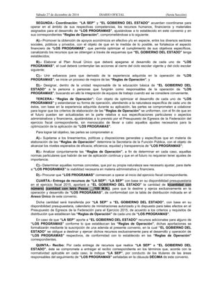Sábado 27 de diciembre de 2014 DIARIO OFICIAL (Sexta Sección)
SEGUNDA.- Coordinación: “LA SEP” y “EL GOBIERNO DEL ESTADO” acuerdan coordinarse para
operar en el ámbito de sus respectivas competencias, los recursos humanos, financieros y materiales
asignados para el desarrollo de “LOS PROGRAMAS”, ajustándose a lo establecido en este convenio y en
sus correspondientes “Reglas de Operación”, comprometiéndose a lo siguiente:
A).- Promover la obtención de apoyos económicos en efectivo y/o en especie, entre los diversos sectores
sociales, públicos y privados, con el objeto de que en la medida de lo posible, se fortalezca el aspecto
financiero de “LOS PROGRAMAS”, que permita optimizar el cumplimiento de sus objetivos específicos,
canalizando los recursos que se obtengan a través de esquemas que “EL GOBIERNO DEL ESTADO” tenga
establecidos;
B).- Elaborar el Plan Anual Único que deberá apegarse al desarrollo de cada uno de “LOS
PROGRAMAS”, el cual deberá contemplar las acciones al cierre del ciclo escolar vigente y del ciclo escolar
siguiente;
C).- Unir esfuerzos para que derivado de la experiencia adquirida en la operación de “LOS
PROGRAMAS”, se inicie un proceso de mejora de las “Reglas de Operación”, y
D).- Designar, dentro de la unidad responsable de la educación básica de “EL GOBIERNO DEL
ESTADO” a la persona o personas que fungirán como responsables de la operación de “LOS
PROGRAMAS”, buscando en ello la integración de equipos de trabajo cuando así se considere conveniente.
TERCERA.- “Reglas de Operación”: Con objeto de optimizar el desarrollo de cada uno de “LOS
PROGRAMAS” y estandarizar su forma de operación, atendiendo a la naturaleza específica de cada uno de
éstos, con base en la experiencia adquirida durante su aplicación, las partes se comprometen a colaborar
para lograr que los criterios de elaboración de las “Reglas de Operación” se uniformen, con el fin de que en
el futuro puedan ser actualizadas en la parte relativa a sus especificaciones particulares o aspectos
administrativos y financieros, ajustándolas a lo previsto por el Presupuesto de Egresos de la Federación del
ejercicio fiscal correspondiente, sin menoscabo de llevar a cabo aquellos ajustes necesarios para la
optimización de la aplicación de “LOS PROGRAMAS”.
Para lograr tal objetivo, las partes se comprometen a:
A).- Sujetarse a los lineamientos, políticas y disposiciones generales y específicas que en materia de
elaboración de las “Reglas de Operación” determine la Secretaría de la Función Pública, con el objeto de
alcanzar los niveles esperados de eficacia, eficiencia, equidad y transparencia de “LOS PROGRAMAS”;
B).- Analizar conjuntamente las “Reglas de Operación”, a fin de determinar en cada caso, aquellas
normas particulares que habrán de ser de aplicación continua y que en el futuro no requieran tener ajustes de
importancia;
C).- Determinar aquellas normas concretas, que por su propia naturaleza sea necesario ajustar, para darle
a “LOS PROGRAMAS” la viabilidad necesaria en materia administrativa y financiera.
D).- Procurar que “LOS PROGRAMAS” comiencen a operar al inicio del ejercicio fiscal correspondiente.
CUARTA.- Entrega de recursos de “LA SEP”: “LA SEP” con base en su disponibilidad presupuestaria
en el ejercicio fiscal 2015, aportará a “EL GOBIERNO DEL ESTADO” la cantidad de $(cantidad con
número) (cantidad con letra Pesos __/100 M.N.), para que la destine y ejerza exclusivamente en la
operación y desarrollo de “LOS PROGRAMAS”, de conformidad con la tabla de distribución indicada en el
Anexo Único de este convenio.
Dicha cantidad será transferida por “LA SEP” a “EL GOBIERNO DEL ESTADO”, con base en su
disponibilidad presupuestaria, calendario de ministraciones autorizado y lo dispuesto para tales efectos en el
Presupuesto de Egresos de la Federación para el Ejercicio 2015, de acuerdo a los criterios y requisitos de
distribución que establecen las “Reglas de Operación” de cada uno de “LOS PROGRAMAS”.
En caso de que “LA SEP” aporte a “EL GOBIERNO DEL ESTADO” recursos adicionales para alguno de
“LOS PROGRAMAS” conforme lo que establezcan las “Reglas de Operación”, dichas aportaciones se
formalizarán mediante la suscripción de una adenda al presente convenio, en la cual “EL GOBIERNO DEL
ESTADO” se obligue a destinar y ejercer dichos recursos exclusivamente para el desarrollo y operación de
“LOS PROGRAMAS” respectivos, de conformidad con lo establecido en las “Reglas de Operación”
correspondientes.
QUINTA.- Recibo: Por cada entrega de recursos que realice “LA SEP” a “EL GOBIERNO DEL
ESTADO”, éste se compromete a entregar el recibo correspondiente en los términos que, acorde con la
normatividad aplicable en cada caso, le indique “LA SEP”, por conducto de los titulares de las áreas
responsables del seguimiento de “LOS PROGRAMAS” señaladas en la cláusula DÉCIMA de este convenio.
 