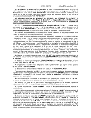 (Sexta Sección) DIARIO OFICIAL Sábado 27 de diciembre de 2014
SEXTA.- Destino: “EL GOBIERNO DEL ESTADO” se obliga a destinar los recursos que reciba de “LA
SEP” exclusivamente al cumplimiento de los compromisos que derivan a su cargo de las “Reglas de
Operación” para cada uno de “LOS PROGRAMAS”, observando en todo tiempo lo establecido en las
mismas, por lo que en ningún caso dichos recursos podrán ser destinados a otro fin, que no sea la
consecución de los objetivos de “LOS PROGRAMAS”.
SÉPTIMA.- Aportación de “EL GOBIERNO DEL ESTADO”: “EL GOBIERNO DEL ESTADO”, de
conformidad con lo establecido en las “Reglas de Operación” del Programa Escuelas de Calidad, se obliga
a aportar para su operación y desarrollo en el ejercicio fiscal 2015, la cantidad total de $(cantidad con
número) (cantidad con letra Pesos __/100 M.N.)
OCTAVA.- Compromisos adicionales a cargo de “EL GOBIERNO DEL ESTADO”: Toda vez que los
recursos que se transferirán por “LA SEP” a “EL GOBIERNO DEL ESTADO”, acorde con los términos de
cada uno de “LOS PROGRAMAS” son de origen federal, su administración será responsabilidad de “EL
GOBIERNO DEL ESTADO” en los términos de las “Reglas de Operación”, obligándose éste a:
A).- Constituir el Comité Técnico Local de Educación Básica que tendrá las funciones indicadas en las
“Reglas de Operación” y será responsable de “LOS PROGRAMAS”.
Dicho Comité Técnico Local estará conformado por: Presidente/a (Secretario de Educación Pública Local
o equivalente, con voz y voto de calidad); Secretario/a Técnico (Subsecretario de Educación Básica Local o
equivalente, con voz y voto); Representante del Nivel y los Servicios de Preescolar (Jefe de nivel en todo el
Estado o equivalente, con voz y voto); Representante del Nivel y los Servicios de Primaria (Jefe de nivel en
todo el Estado o equivalente, con voz y voto); Representante del Nivel y los Servicios de Secundaria (Jefe de
nivel en todo el Estado o equivalente, con voz y voto); Vocales (Secretario/a de Finanzas Local o equivalente,
con voz y voto, Titulares de la Delegación de la SEP en la Entidad Federativa, con voz y voto y
Subsecretario/a de Planeación de la Secretaría de Educación Local o equivalente, con voz y voto), e
Invitados/as (Representantes de los Servicios Educativos del Tipo Básico, Contraloría Local o equivalente,
Director/a de Recursos Financieros de la Secretaría de Educación Local o equivalente, Responsables de
Servicios Educativos, Representante del INIFED y Consejo Local de Participación Social, con voz);
B).- Destinar los recursos financieros que le aporte “LA SEP” y los propios que aporte en los términos de
este convenio, exclusivamente para la operación de “LOS PROGRAMAS” de conformidad con sus “Reglas
de Operación”;
C).- Elaborar los informes previstos para “LOS PROGRAMAS” en sus “Reglas de Operación”, así como
los que al efecto le solicite “LA SEP”;
D).- Proporcionar y cubrir los costos del personal directivo y administrativo que requiera para la operación
de cada uno de “LOS PROGRAMAS”;
E).- Establecer una contabilidad independiente para cada uno de “LOS PROGRAMAS”;
F).- Aperturar para el ejercicio fiscal 2015, en una institución bancaria legalmente autorizada una cuenta
específica para la inversión y administración de los recursos que reciba de “LA SEP” para cada uno de “LOS
PROGRAMAS”, con excepción de aquellos cuyas “Reglas de Operación” establezcan la figura del
fideicomiso para tales efectos;
G).- Recibir, resguardar y administrar los recursos que con motivo de este convenio reciba de “LA SEP”,
de acuerdo con los procedimientos que determine la normatividad aplicable vigente;
H).- Realizar, con base en su disponibilidad presupuestal la aportación de recursos previamente
acordados con “LA SEP”, de conformidad con la cláusula SÉPTIMA del presente convenio;
I).- Promover la difusión de “LOS PROGRAMAS” y otorgar las facilidades necesarias para el desarrollo de
sus actividades;
J).- Notificar oportunamente a la Subsecretaría de Educación Básica de “LA SEP”, el replanteamiento de
las partidas presupuestarias en los recursos que requiera el equipamiento inicial y la operación de “LOS
PROGRAMAS”, así como las subsecuentes aportaciones que en su caso, se efectúen;
K).- Destinar los recursos que reciba de “LA SEP” y los productos que se generen, exclusivamente para
el desarrollo y operación de “LOS PROGRAMAS” de conformidad con las “Reglas de Operación”, lo
establecido en este convenio y su Anexo Único. Realizado lo anterior y de persistir aún economías, se
requerirá de la autorización de “LA SEP”, a través de sus Direcciones Generales designadas como
responsables del seguimiento de cada uno de “LOS PROGRAMAS” indicadas en la cláusula DÉCIMA de
este convenio, para ejercer dichas economías, en cualquier otro concepto relacionado con “LOS
PROGRAMAS” no previsto en este convenio, siempre y cuando esta situación no se dé con el objeto de
evitar el reintegro de recursos al final del ejercicio fiscal;
 