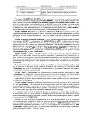 (Sexta Sección) DIARIO OFICIAL Sábado 27 de diciembre de 2014
5. Programa Nacional de Becas. Dirección General de Educación Indígena
6. Programa Escuela Segura. Dirección General de Desarrollo de la Gestión e Innovación
Educativa
Por su parte, “EL GOBIERNO DEL ESTADO” será responsable de llevar a cabo las acciones necesarias
para el correcto desarrollo y operación de “LOS PROGRAMAS”, a través de los servidores públicos que al
efecto designe el titular de la (nombre de la Secretaría o Instituto de Educación Pública Estatal), cuyos
nombres y cargos hará por escrito del conocimiento de “LA SEP” dentro de los 10 (diez) días siguientes a la
fecha de firma de este convenio, comprometiéndose a designar los equipos estatales que estarán a cargo de
su desarrollo, los cuales deberán cumplir con las características técnicas exigidas por “LOS PROGRAMAS”,
buscando siempre optimizar en lo posible los recursos públicos federales que se asignen.
DÉCIMA PRIMERA.- Titularidad de los Derechos Patrimoniales de Autor: Las partes acuerdan que la
titularidad de los derechos patrimoniales de autor o cualesquiera otros derechos que se originen con motivo
del presente convenio, corresponderá a ambas y podrán ser usados únicamente en beneficio de la educación
a su cargo.
DÉCIMA SEGUNDA.- Suspensión de Apoyos: El apoyo financiero materia de este convenio, podrá ser
suspendido por “LA SEP”, en el caso de que “EL GOBIERNO DEL ESTADO”: a).- Destine los recursos que
reciba a un fin distinto al establecido en este convenio y su Anexo Único; b).- El retraso mayor a un mes
contado a partir de la fecha prevista para la entrega de los informes a que se refiere el inciso L) de la cláusula
OCTAVA de este instrumento; c).- El retraso mayor de dos semanas ante cualquier requerimiento de
información que le solicite “LA SEP”; y d).- Cuando “EL GOBIERNO DEL ESTADO” opere unilateralmente
alguno de “LOS PROGRAMAS” o incumpla con sus obligaciones establecidas en este convenio, o en las
“Reglas de Operación” de “LOS PROGRAMAS”.
DÉCIMA TERCERA.- Relación Laboral: Las partes acuerdan expresamente que el personal designado
por cada una de ellas para la organización, ejecución, supervisión y cualesquiera otras actividades que se
lleven a cabo con motivo de este instrumento, continuará en forma absoluta bajo la dirección y dependencia
de la parte que lo designó, sin que se entienda en forma alguna, que en la realización de los trabajos
desarrollados se pudiesen generar, o haber generado, derechos laborales o de otra naturaleza, con respecto
a la otra parte.
Por lo anterior, las partes asumen plenamente la responsabilidad laboral del personal designado por cada
una de ellas para la realización de las actividades materia de este convenio y de cada uno de “LOS
PROGRAMAS”, por lo que en consecuencia, no existirá sustitución, subrogación ni solidaridad patronal entre
las partes o con el personal adscrito a la otra.
DÉCIMA CUARTA.- Transparencia: Las partes acuerdan que para fomentar la transparencia de “LOS
PROGRAMAS”, en la papelería y documentación oficial, así como en la publicidad y promoción de los
mismos, deberá incluirse de forma clara visible y audible según el caso, la siguiente leyenda:
“Este programa es público, ajeno a cualquier partido político. Queda prohibido el uso para fines distintos a
los establecidos en el programa.”
DÉCIMA QUINTA.- Contraloría Social: Las partes acuerdan promover la participación de los beneficiarios
de “LOS PROGRAMAS”, a fin de verificar el cumplimiento de las metas y la correcta aplicación de los
recursos públicos asignados a los mismos, así como contribuir a que el manejo de los recursos públicos se
realicen en términos de transparencia, eficacia, legalidad y honradez, por medio de la integración de Comités
de Contraloría Social que coadyuven a transparentar el ejercicio de dichos recursos.
La constitución de los Comités de Contraloría Social podrá realizarse al interior de los Consejos Escolares
de Participación Social o sus equivalentes ya establecidos en las escuelas, para fortalecer las formas
organizativas de las comunidades educativas y fomentar la participación ciudadana en la gestión y vigilancia
de la ejecución de “LOS PROGRAMAS”.
Asimismo, las partes promoverán el establecimiento de las acciones de Contraloría Social, de conformidad
a lo que disponen en la materia la Ley General de Desarrollo Social, el Acuerdo por el que se establecen los
Lineamientos para la promoción y operación de la Contraloría Social en “LOS PROGRAMAS” federales de
desarrollo social, el Esquema de Contraloría Social y la Guía Operativa para la Contraloría Social de “LOS
PROGRAMAS” y demás normas que, en su caso, emita la Secretaría de la Función Pública, a través de la
Unidad de Operación Regional y Contraloría Social.
 