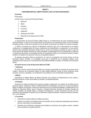 Sábado 27 de diciembre de 2014 DIARIO OFICIAL (Sexta Sección)
ANEXO 4.
CONFORMACIÓN DEL COMITÉ TÉCNICO LOCAL DE EDUCACIÓN BÁSICA
Contenido
Presentación
Comité Técnico Local para la Educación Básica
1. Definición
2. Misión
3. Propósito
4. Funciones
5. Integración
6. Operación del CTLEB
7. Desarrollo de las Sesiones del CTLEB
Presentación
La Subsecretaría de Educación Básica (SEB) trabaja en el fortalecimiento del marco federalista para la
educación básica. Lo hace con el convencimiento de que generar una coordinación eficaz con las autoridades
educativas locales, contribuirá al propósito común de lograr una educación de calidad con inclusión y equidad.
La SEB es consciente que vigorizar el federalismo educativo pasa por la reformulación de la relación
institucional y el establecimiento de nuevos mecanismos de entendimiento y cooperación. En ese sentido,
propone a las autoridades educativas locales iniciar un camino que enfoque el quehacer de todos y cada uno
de los actores del sistema educativo en cuatro prioridades: el aprendizaje de las y los estudiantes, la retención
e inclusión de alumnas/os, la normalidad mínima en la operación escolar y la convivencia escolar lo anterior
basado en el respeto a los derechos humanos y la igualdad de género.
El presente documento define la constitución, así como la consolidación del Comité Técnico Local de
Educación Básica (CTLEB) y la Estrategia Local para el Desarrollo de la Educación Básica, como
mecanismos para avanzar en la armonización de las políticas federales y locales, en beneficio de la educación
básica.
El Comité Técnico Local de Educación Básica (CTLEB)
1. Definición
El Comité Técnico Local de Educación Básica es el órgano responsable de coordinar las acciones de los
niveles y servicios de la educación básica en cada entidad federativa, donde se toman decisiones sobre
procesos, recursos y resultados, con fundamento en las políticas y en la normatividad correspondiente.
2. Misión
Implementar el Sistema Básico de Mejora Educativa para asegurar el fortalecimiento de los niveles y
servicios educativos, a favor de la calidad, la inclusión y la equidad educativa.
3. Propósito
Direccionar la política educativa local, generar sinergias y seguimiento a la gestión de la política para la
educación básica, mediante el diseño e implementación de la Estrategia Local que en el marco del Sistema
Básico de Mejora de Educativa, articula las intervenciones de los Programas federales: Fortalecimiento de la
Calidad en Educación Básica, para la Inclusión y Equidad Educativa, Escuelas de Calidad, Escuelas de
Tiempo Completo, de Escuela Segura y Escuelas de Excelencia; y puede comprender acciones de otros
programas tanto federales (Programa para el Desarrollo Profesional Docente, Programa Nacional de Becas,
etc.), como estatales.
4. Funciones
 Implementar el Sistema Básico de Mejora Educativa.
 Colocar en el centro de la política local a las escuelas con las condiciones adecuadas para brindar el
servicio al alumnado y sus aprendizajes.
 Garantizar las condiciones necesarias para fortalecer la autonomía de la gestión escolar, orientada
hacia la calidad y la equidad educativa.
 