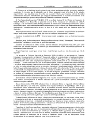 (Sexta Sección) DIARIO OFICIAL Sábado 27 de diciembre de 2014
El Gobierno de la República tiene la obligación de mejorar sustantivamente los procesos y resultados
educativos. Es menester que la educación que el Estado proporcione esté a la altura de los actuales
requerimientos y que la justicia social demanda: una educación inclusiva, que respete y valore la diversidad
sustentada en relaciones interculturales, que conjugue satisfactoriamente la equidad con la calidad, en la
búsqueda de una mayor igualdad de oportunidades para toda la población mexicana.
El Plan Nacional de Desarrollo (PND) 2013-2018, en su Meta Nacional 3. "Un México con Educación de
Calidad". Objetivo 3.1. “Desarrollar el potencial humano de los mexicanos con educación de calidad”,
Estrategia 3.1.3. “Garantizar que los planes y programas de estudio sean pertinentes y contribuyan a que los
estudiantes puedan avanzar exitosamente en su trayectoria educativa, al tiempo que desarrollen aprendizajes
significativos y competencias que les sirvan a lo largo de la vida”, señala entre sus líneas de acción las
siguientes:
Ampliar paulatinamente la duración de la jornada escolar, para incrementar las posibilidades de formación
integral del alumnado, especialmente aquel que habita en contextos desfavorecidos o violentos.
Incentivar el establecimiento de ETC y fomentar este modelo pedagógico como un factor de innovación
educativa.
Asimismo, en el “Enfoque transversal (México con Educación de Calidad)”, Estrategia I. “Democratizar la
productividad”, señala entre otras líneas de acción las relativas a:
Coordinar los esfuerzos de política social y atención educativa a la población más pobre, para crear
condiciones que mejoren el ingreso, la retención y el aprovechamiento escolar del alumnado de familias de
escasos recursos económicos.
Ampliar la jornada escolar para ofrecer más y mejor tiempo educativo a los alumnos/as que más lo
requieren.
Por su parte, el Programa Sectorial de Educación (PSE) 2013-2018, en su capítulo III “Objetivos,
Estrategia y Líneas de Acción”, el Objetivo 1 “Asegurar la calidad de los aprendizajes en la educación básica y
la formación integral de todos los grupos de la población” y Objetivo 3 “Asegurar mayor cobertura, inclusión y
equidad educativa entre todos los grupos de la población para la construcción de una sociedad más justa”,
Estrategia 1.1 “Crear condiciones para que las escuelas ocupen el centro del quehacer del Sistema Educativo
y reciban el apoyo necesario para cumplir con sus fines” y Estrategia 3.4 “Impulsar la estrategia intercultural
en todos los niveles educativos y reforzar la educación intercultural y bilingüe para todas las poblaciones que
hablen lenguas originarias”, establecen entre sus líneas de acción, el impulsar en las ETC un nuevo modelo
educativo de la escuela pública mexicana, así como, priorizar los modelos de escuelas de jornada ampliada y
de tiempo completo en la educación indígena y en escuelas multigrado. Igualmente la Estrategia Transversal
III. Igualdad de Oportunidades y no Discriminación contra las Mujeres señala la línea de acción: Impulsar el
incremento de las escuelas de tiempo completo en todo el territorio nacional.
Derivado de lo anterior, el SEN deberá generar en las escuelas las condiciones de operación que permitan
hacer realidad los mandatos de la Reforma Educativa 2013, por lo que respecta a Calidad, Inclusión y
Autonomía de gestión escolar.
Desde el ciclo escolar 2013–2014, la Subsecretaria de Educación Básica ha impulsado el Sistema Básico
de Mejora Educativa, que tiene como propósito crear mejores condiciones de aprendizaje, a fin de que
ninguna niña, niño o adolescente quede fuera de la posibilidad de recibir atención adecuada; este sistema
contempla la atención de cuatro prioridades: mejora del aprendizaje lectura, escritura y matemáticas; abatir el
rezago y el abandono escolar; normalidad mínima escolar y la convivencia escolar que deberá implementarse
a través de cuatro condiciones: Consejos Técnicos Escolares y de Zona; fortalecimiento de la supervisión
escolar; la descarga administrativa y Consejos Escolares de Participación Social.
En este contexto, el Programa se orienta a desarrollar una nueva escuela con una jornada escolar entre 6
y 8 horas diarias, en la que se favorezca la calidad educativa con equidad, al propiciar el avance continuo de
los aprendizajes del alumnado a través de la ampliación y el uso eficiente del tiempo escolar; la mejora de las
prácticas de enseñanza; el trabajo colaborativo y colegiado; el fortalecimiento de la autonomía de gestión
escolar y la incorporación de nuevos materiales educativos.
Para efecto de identificar y cuantificar a la población objetivo del Programa que se encuentra dentro de los
7.1 millones de personas que viven en condiciones de pobreza multidimensional extrema y que presentan
carencia de acceso a la alimentación que constituyen la población objetivo y potencial de la estrategia de
inclusión y bienestar social: “Cruzada contra el Hambre”, se deberán cumplir los criterios establecidos por el
Consejo Nacional de Evaluación de la Política de Desarrollo Social y una vez identificadas dichas
características, se dará atención preferente a ese conjunto de personas.
 