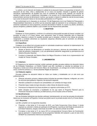 Sábado 27 de diciembre de 2014 DIARIO OFICIAL (Sexta Sección)
Lo anterior, con la intención de fortalecer la calidad de la educación básica y de garantizar el derecho a la
educación de las niñas, niños y adolescentes en un marco de equidad, inclusión e igualdad de género
educativas, especialmente, de aquellos que viven en contextos de riesgo social. Además, por razones de
equidad y justicia social, a poblaciones vulnerables y de acuerdo con la disponibilidad presupuestaria, se
proporcionarán servicios de alimentación nutritiva, que ayuden a mejorar la calidad de vida de los alumnos/as
que cursan la educación básica en las escuelas participantes en el Programa.
De conformidad con lo dispuesto en el artículo 179 del Reglamento de la Ley Federal de Presupuesto y
Responsabilidad Hacendaria, se verificó que las presentes reglas de operación no se contraponen, afectan o
presentan duplicidad con otros programas y acciones del Gobierno Federal, en cuanto a su diseño, beneficios,
apoyos otorgados y población objetivo y que cumplen con las disposiciones aplicables.
2. OBJETIVOS
2.1. General
Establecer en forma paulatina y conforme a la suficiencia presupuestal escuelas de tiempo completo con
jornadas de entre 6 y 8 horas diarias, para aprovechar mejor el tiempo disponible para el desarrollo
académico, deportivo y cultural. En aquellas escuelas que lo necesiten, conforme a los índices de pobreza,
marginación y condición alimentaria se impulsarán esquemas eficientes para el suministro de alimentos
nutritivos del alumnado.
2.2. Específicos
Fortalecer el uso eficaz de la jornada escolar en actividades académicas mediante la implementación de
las líneas de trabajo educativas del Programa.
 Brindar el Servicio de Alimentación en beneficio de alumnas y alumnos de comunidades con alto
índice de pobreza y marginación, y con una alimentación deficiente, asegurando su permanencia en el
Sistema Educativo Nacional.
 Contribuir al desarrollo del Sistema Básico de Mejora Educativa a través de la implementación del
modelo de Tiempo Completo.
3. LINEAMIENTOS
3.1. Cobertura
El Programa es de cobertura nacional, podrán participar aquellas escuelas públicas de educación básica
de las Entidades Federativas y el Distrito Federal cuya AEL manifieste su voluntad de participar en el
Programa a través de la firma del Convenio Marco de Coordinación y la entrega de la Carta Compromiso
Única. Conforme al Anexo 2 y 1 de las presentes Reglas de Operación
3.2. Población objetivo
Escuelas públicas de educación básica en todos sus niveles y modalidades con un solo turno que
preferentemente:
 Ofrezcan educación primaria y telesecundaria (incluidas las escuelas indígenas, multigrado, así como
los servicios para población migrante y de educación especial).
 Atiendan a población en situación de vulnerabilidad o en contextos de riesgo social.
 Presenten bajos niveles de logro educativo o altos índices de deserción escolar.
 Favorezcan la integración de zonas escolares y/o regiones conformadas por ETC.
 Estén ubicadas en municipios y localidades en los que opere el Programa Nacional para la
Prevención Social de la Violencia y la Delincuencia y en la Cruzada contra el Hambre.
3.3. Beneficiarios/as
Son las Entidades federativas que decidan participar voluntariamente, así como las escuelas de educación
básica que se incorporen al Programa, mismas que podrán asumir la jornada escolar entre 6 y 8 horas diarias.
3.3.1. Requisitos
Las AEL cumplirán con los siguientes requisitos:
 Presentar, a más tardar el 13 de enero de 2015, una Carta Compromiso Única (Anexo 1) donde
expresen su voluntad e interés por participar en el Programa, suscrita por la/el titular de educación en
la Entidad Federativa, dirigida a la/el titular de la SEP, con atención al titular de la SEB.
 Formalizar a más tardar el 31 de marzo 2015 el correspondiente Convenio Marco de Coordinación
para la operación e implementación de los programas federales del subsector y para el caso de la
AFSEDF los Lineamientos Internos de Coordinación.
 