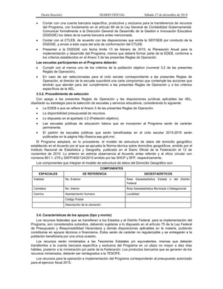 (Sexta Sección) DIARIO OFICIAL Sábado 27 de diciembre de 2014
 Contar con una cuenta bancaria específica, productiva y exclusiva para la transferencia de recursos
del Programa, con fundamento en el artículo 69 de la Ley General de Contabilidad Gubernamental.
Comunicar formalmente a la Dirección General de Desarrollo de la Gestión e Innovación Educativa
(DGDGIE) los datos de la cuenta bancaria antes mencionada.
 Contar con el CTLEB, de acuerdo con las disposiciones que emita la SEP/SEB por conducto de la
DGDGIE, y enviar a ésta copia del acta de conformación del CTLEB.
 Presentar a la DGDGIE con fecha límite 13 de febrero de 2015; la Planeación Anual para la
implementación y desarrollo del Programa, misma que deberá formar parte de la EDEB, conforme a
los criterios establecidos en el Anexo 3 de las presentes Reglas de Operación.
Las escuelas participantes en el Programa deberán:
 Cumplir con al menos uno de los criterios de la población objetivo (numeral 3.2 de las presentes
Reglas de Operación).
 En caso de ser seleccionadas para el ciclo escolar correspondiente a las presentes Reglas de
Operación, el director de la escuela suscribirá una carta compromiso que contemple las acciones que
tendrán que atender para dar cumplimiento a las presentes Reglas de Operación y a los criterios
específicos de la AEL.
3.3.2. Procedimiento de selección
Con apego a las presentes Reglas de Operación y las disposiciones jurídicas aplicables las AEL,
diseñarán su estrategia para la selección de escuelas y servicios educativos, considerando lo siguiente:
 La EDEB a que se refiere el Anexo 3 de las presentes Reglas de Operación.
 La disponibilidad presupuestal de recursos.
 Lo dispuesto en el apartado 3.2 (Población objetivo).
 Las escuelas públicas de educación básica que se incorporen al Programa serán de carácter
permanente.
 El padrón de escuelas públicas que serán beneficiadas en el ciclo escolar 2015-2016 serán
publicadas en la página http://basica.sep.gob.mx/.
El Programa adoptará, en lo procedente, el modelo de estructura de datos del domicilio geográfico
establecido en el Acuerdo por el que se aprueba la Norma técnica sobre domicilios geográficos, emitido por el
Instituto Nacional de Estadística y Geografía, publicado en el Diario Oficial de la Federación el 12 de
noviembre de 2010. Lo anterior en estricta observancia al Acuerdo antes referido y al oficio circular con
números 801.1.-279 y SSFP/400/124/2010 emitido por las SHCP y SFP, respectivamente.
Los componentes que integran el modelo de estructura de datos del Domicilio Geográfico son:
COMPONENTES
ESPACIALES DE REFERENCIA GEOESTADÍSTICOS
Vialidad No. Exterior Área Geoestadística Estatal o del Distrito
Federal
Carretera No. Interior Área Geoestadística Municipal o Delegacional
Camino Asentamiento Humano Localidad
Código Postal
Descripción de la ubicación
3.4. Características de los apoyos (tipo y monto)
Los recursos federales que se transfieren a los Estados y el Distrito Federal, para la implementación del
Programa, son considerados subsidios, debiendo sujetarse a lo dispuesto en el artículo 75 de la Ley Federal
de Presupuesto y Responsabilidad Hacendaria y demás disposiciones aplicables en la materia, pudiendo
constituirse en apoyos técnicos o financieros. Éstos serán de carácter no regularizable y se entregarán a la
población beneficiaria por una única ocasión.
Los recursos serán ministrados a las Tesorerías Estatales y/o equivalentes, mismas que deberán
transferirlos a la cuenta bancaria específica y exclusiva del Programa en un plazo no mayor a diez días
hábiles, posterior a la ministración por parte de la Federación. Los productos bancarios que se generen de los
recursos ministrados, deberán ser reintegrados a la TESOFE.
Los recursos para la operación e implementación del Programa corresponderán al presupuesto autorizado
para el ejercicio fiscal 2015.
 