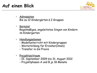 • Adressaten
Bis zu 12 Kindergärten à 2 Gruppen
• Kernziel
Regelmäßiges, angeleitetes Singen von Kindern
im Kindergarten
• Handlungsebenen
- Modellunterricht mit Kindergruppen
- Weiterbildung für Erzieher(innen)
- Transfer in die Praxis
• Projektzeitraum
- 01. September 2009 bis 31. August 2012
- Projektphasen A und B je 18 Monate
Auf einen Blick
 