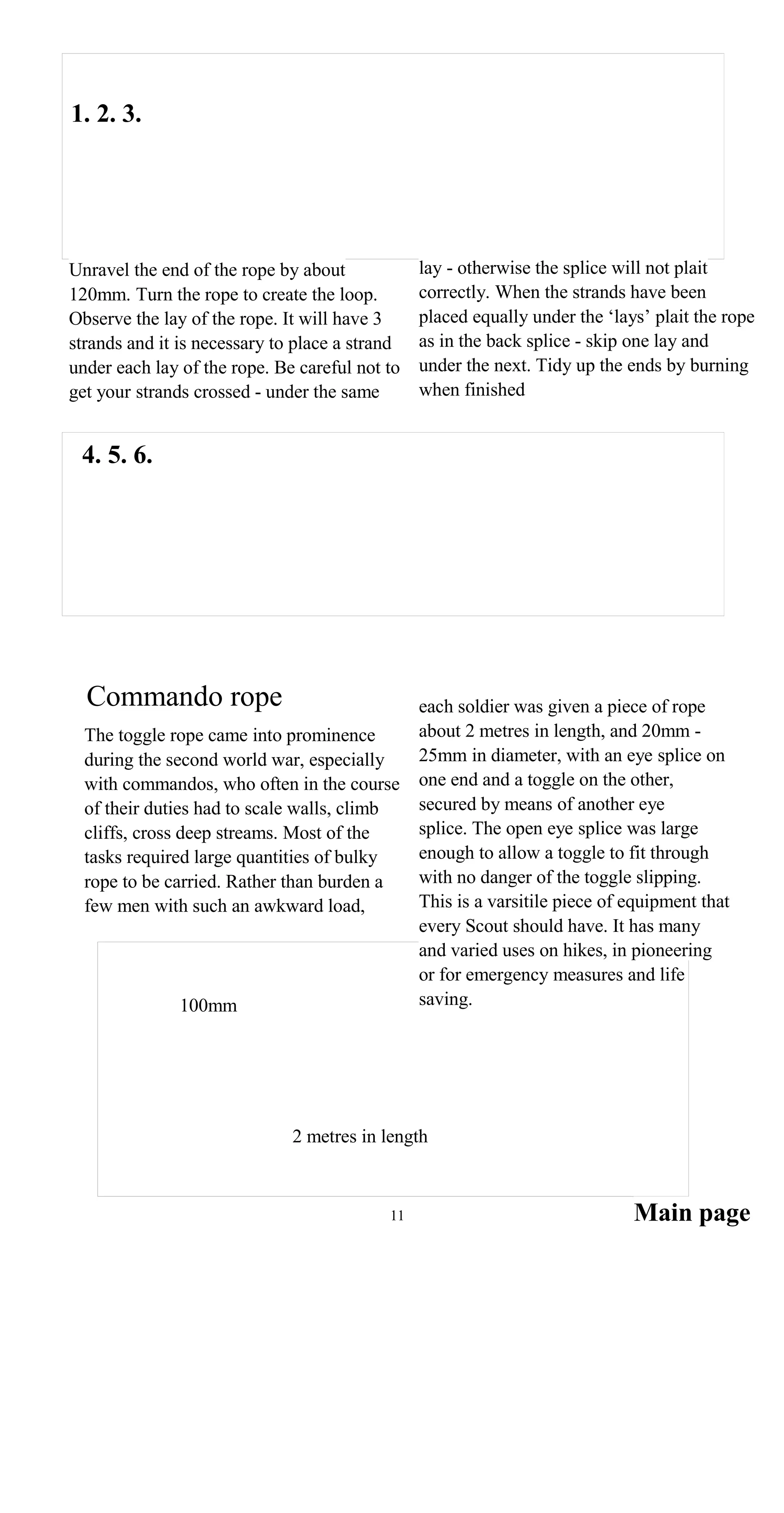 1. 2. 3.
lay - otherwise the splice will not plaitUnravel the end of the rope by about
correctly. When the strands have been120mm. Turn the rope to create the loop.
placed equally under the ‘lays’ plait the ropeObserve the lay of the rope. It will have 3
as in the back splice - skip one lay andstrands and it is necessary to place a strand
under the next. Tidy up the ends by burningunder each lay of the rope. Be careful not to
when finishedget your strands crossed - under the same
4. 5. 6.
Commando rope each soldier was given a piece of rope
about 2 metres in length, and 20mm -The toggle rope came into prominence
25mm in diameter, with an eye splice onduring the second world war, especially
one end and a toggle on the other,with commandos, who often in the course
secured by means of another eyeof their duties had to scale walls, climb
splice. The open eye splice was largecliffs, cross deep streams. Most of the
enough to allow a toggle to fit throughtasks required large quantities of bulky
with no danger of the toggle slipping.rope to be carried. Rather than burden a
This is a varsitile piece of equipment thatfew men with such an awkward load,
every Scout should have. It has many
and varied uses on hikes, in pioneering
or for emergency measures and life
saving.100mm
2 metres in length
Main page11
 