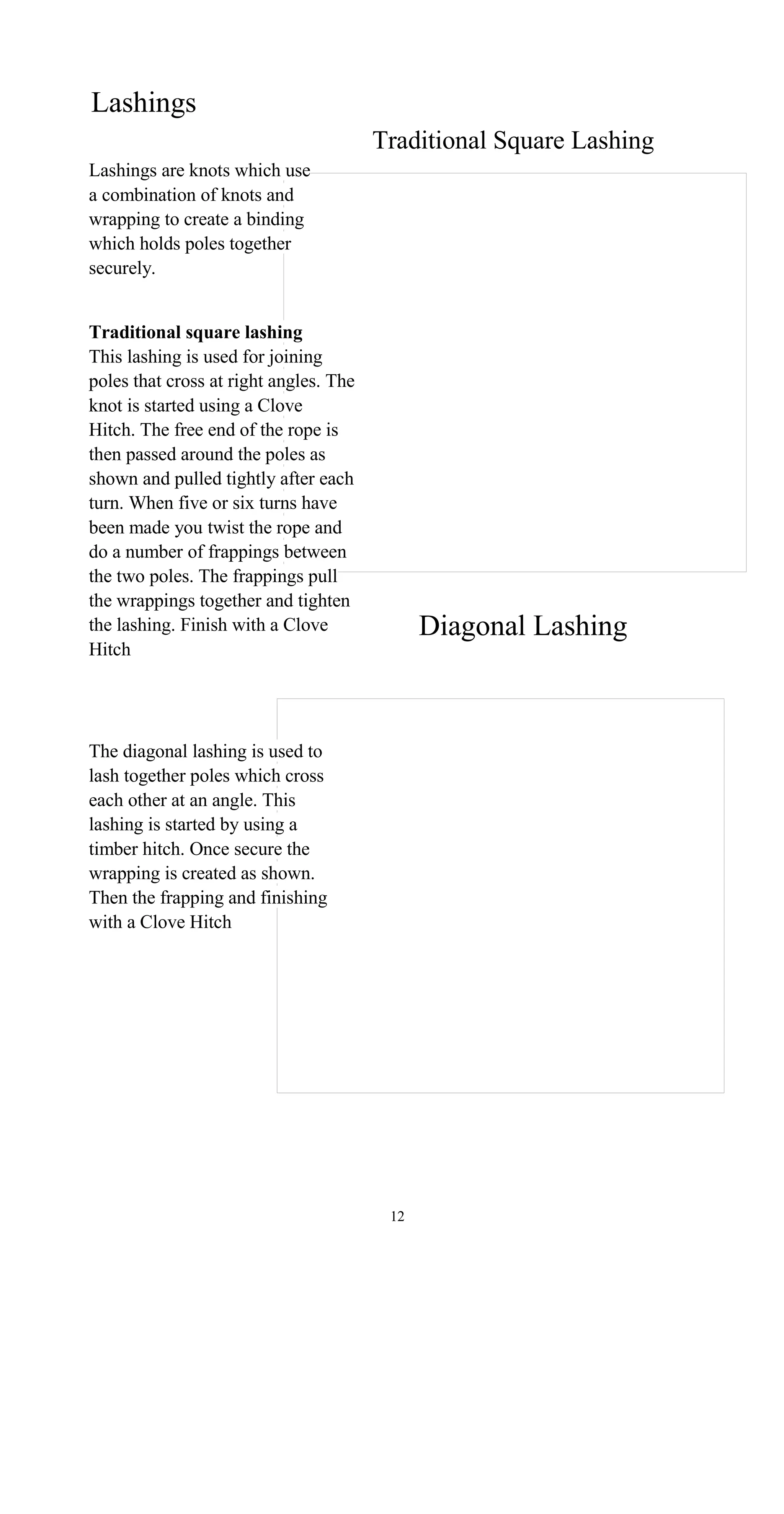 Lashings
Traditional Square Lashing
Lashings are knots which use
a combination of knots and
wrapping to create a binding
which holds poles together
securely.
Traditional square lashing
This lashing is used for joining
poles that cross at right angles. The
knot is started using a Clove
Hitch. The free end of the rope is
then passed around the poles as
shown and pulled tightly after each
turn. When five or six turns have
been made you twist the rope and
do a number of frappings between
the two poles. The frappings pull
the wrappings together and tighten
Diagonal Lashingthe lashing. Finish with a Clove
Hitch
The diagonal lashing is used to
lash together poles which cross
each other at an angle. This
lashing is started by using a
timber hitch. Once secure the
wrapping is created as shown.
Then the frapping and finishing
with a Clove Hitch
12
 