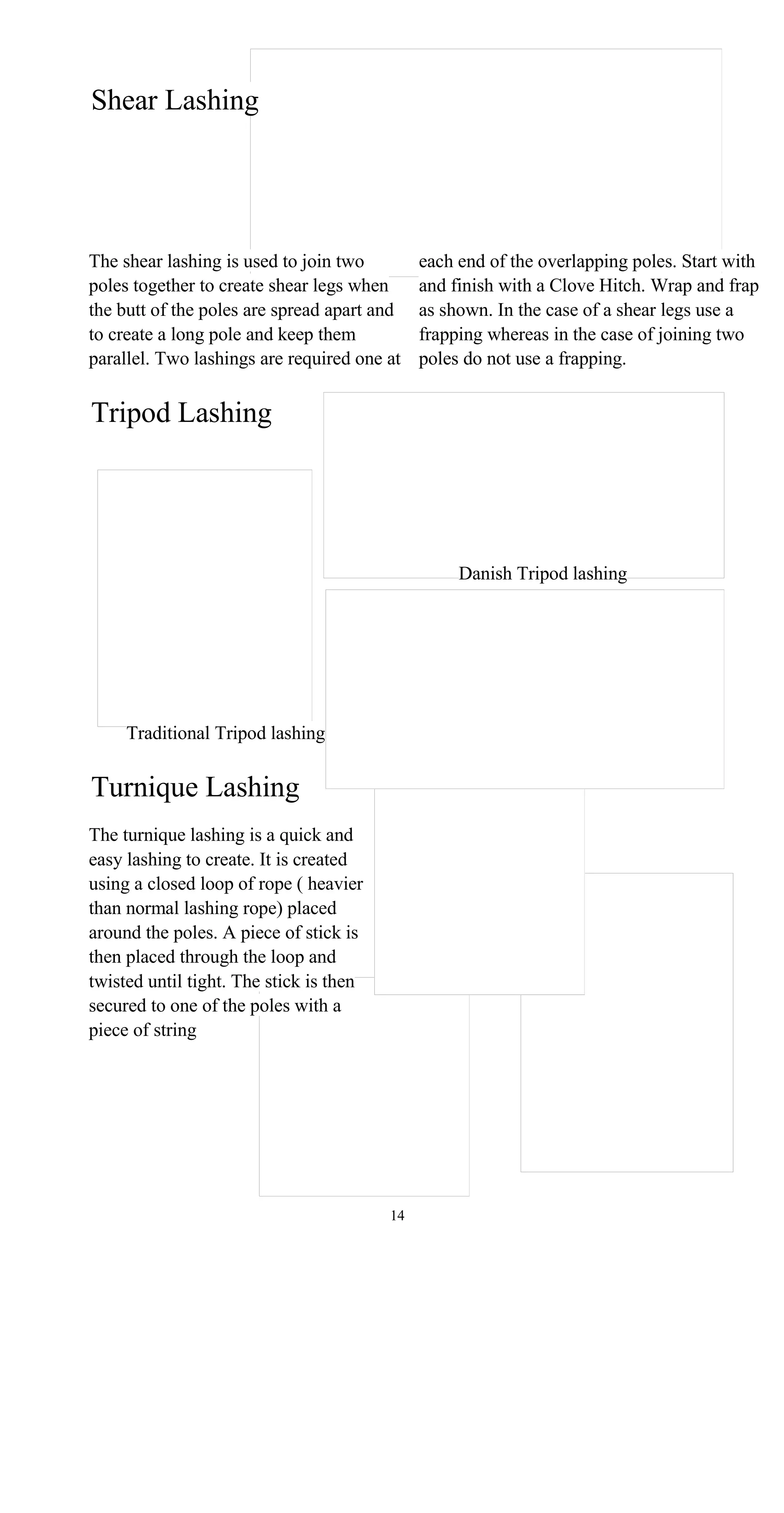 Shear Lashing
The shear lashing is used to join two each end of the overlapping poles. Start with
poles together to create shear legs when and finish with a Clove Hitch. Wrap and frap
the butt of the poles are spread apart and as shown. In the case of a shear legs use a
to create a long pole and keep them frapping whereas in the case of joining two
parallel. Two lashings are required one at poles do not use a frapping.
Tripod Lashing
Danish Tripod lashing
Traditional Tripod lashing
Turnique Lashing
The turnique lashing is a quick and
easy lashing to create. It is created
using a closed loop of rope ( heavier
than normal lashing rope) placed
around the poles. A piece of stick is
then placed through the loop and
twisted until tight. The stick is then
secured to one of the poles with a
piece of string
14
 