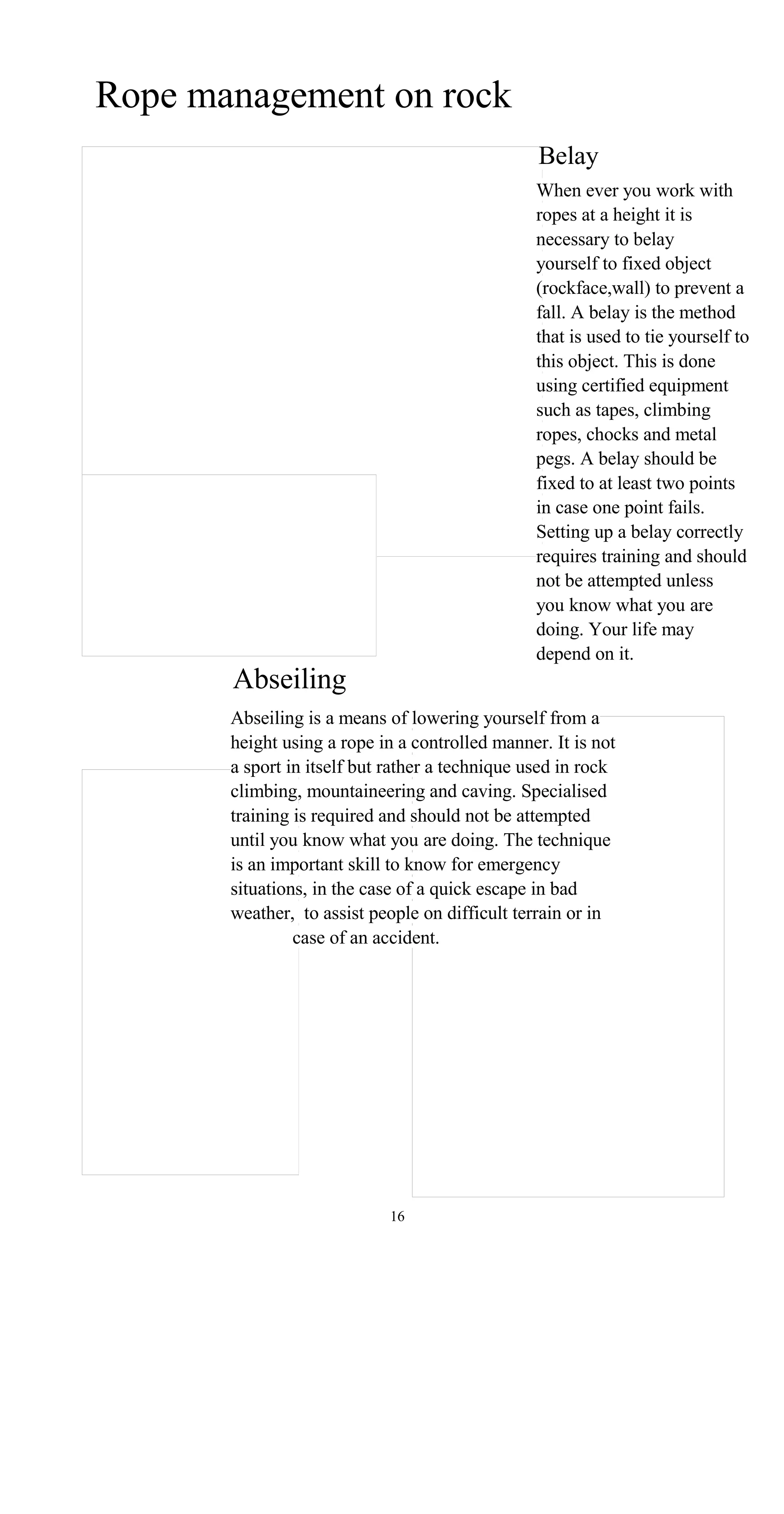 Rope management on rock
Belay
When ever you work with
ropes at a height it is
necessary to belay
yourself to fixed object
(rockface,wall) to prevent a
fall. A belay is the method
that is used to tie yourself to
this object. This is done
using certified equipment
such as tapes, climbing
ropes, chocks and metal
pegs. A belay should be
fixed to at least two points
in case one point fails.
Setting up a belay correctly
requires training and should
not be attempted unless
you know what you are
doing. Your life may
depend on it.
Abseiling
Abseiling is a means of lowering yourself from a
height using a rope in a controlled manner. It is not
a sport in itself but rather a technique used in rock
climbing, mountaineering and caving. Specialised
training is required and should not be attempted
until you know what you are doing. The technique
is an important skill to know for emergency
situations, in the case of a quick escape in bad
weather, to assist people on difficult terrain or in
case of an accident.
16
 