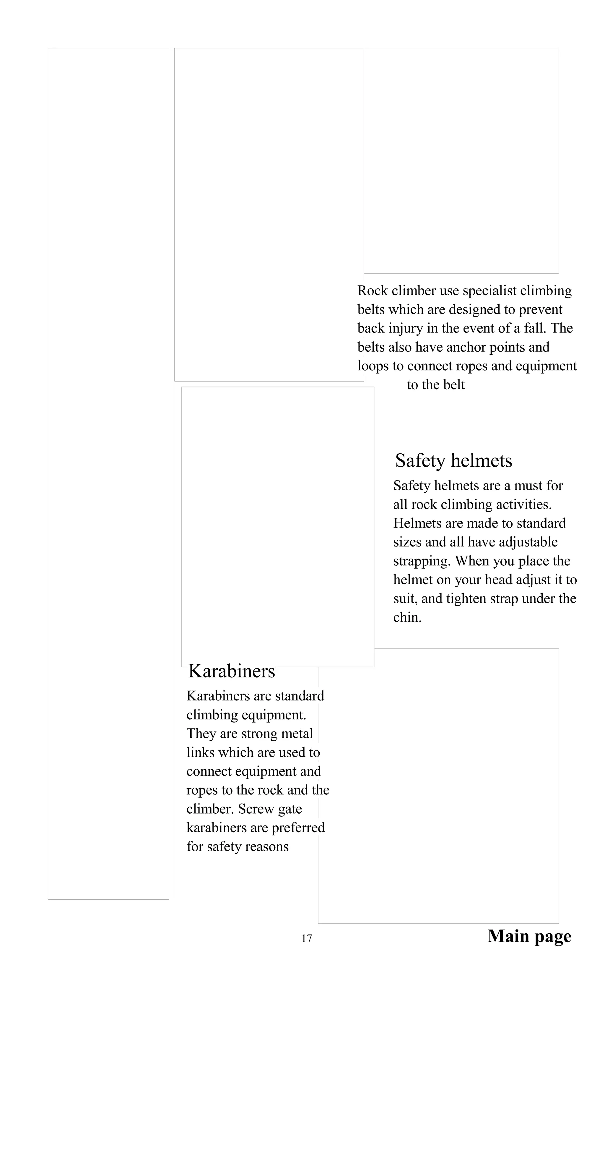 Rock climber use specialist climbing
belts which are designed to prevent
back injury in the event of a fall. The
belts also have anchor points and
loops to connect ropes and equipment
to the belt
Safety helmets
Safety helmets are a must for
all rock climbing activities.
Helmets are made to standard
sizes and all have adjustable
strapping. When you place the
helmet on your head adjust it to
suit, and tighten strap under the
chin.
Karabiners
Karabiners are standard
climbing equipment.
They are strong metal
links which are used to
connect equipment and
ropes to the rock and the
climber. Screw gate
karabiners are preferred
for safety reasons
Main page17
 