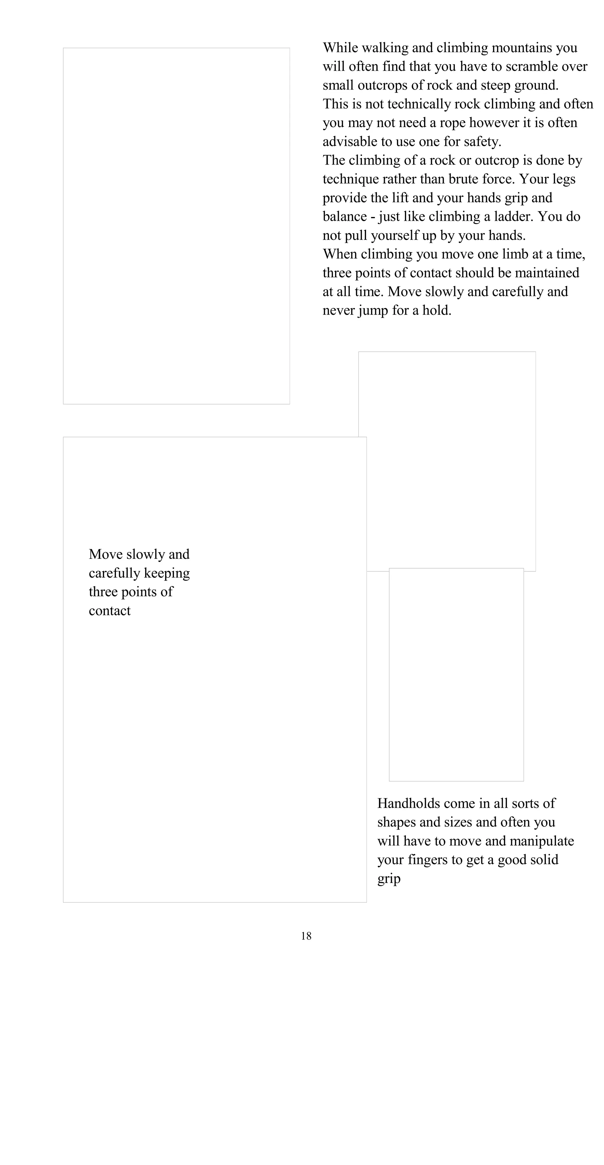 While walking and climbing mountains you
will often find that you have to scramble over
small outcrops of rock and steep ground.
This is not technically rock climbing and often
you may not need a rope however it is often
advisable to use one for safety.
The climbing of a rock or outcrop is done by
technique rather than brute force. Your legs
provide the lift and your hands grip and
balance - just like climbing a ladder. You do
not pull yourself up by your hands.
When climbing you move one limb at a time,
three points of contact should be maintained
at all time. Move slowly and carefully and
never jump for a hold.
Move slowly and
carefully keeping
three points of
contact
Handholds come in all sorts of
shapes and sizes and often you
will have to move and manipulate
your fingers to get a good solid
grip
18
 