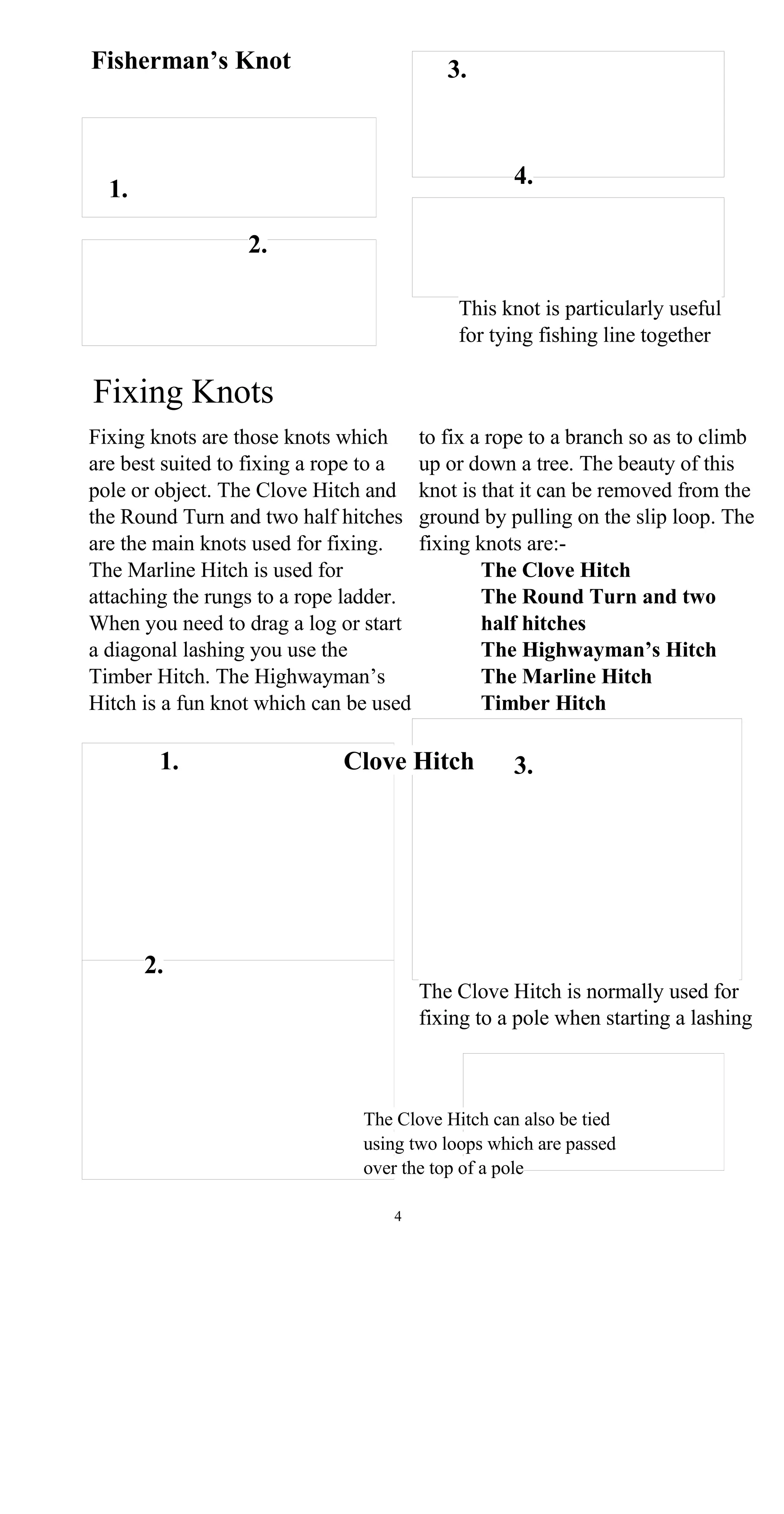 Fisherman’s Knot 3.
4.
1.
2.
This knot is particularly useful
for tying fishing line together
Fixing Knots
Fixing knots are those knots which to fix a rope to a branch so as to climb
are best suited to fixing a rope to a up or down a tree. The beauty of this
pole or object. The Clove Hitch and knot is that it can be removed from the
the Round Turn and two half hitches ground by pulling on the slip loop. The
are the main knots used for fixing. fixing knots are:-
The Marline Hitch is used for The Clove Hitch
attaching the rungs to a rope ladder. The Round Turn and two
When you need to drag a log or start half hitches
a diagonal lashing you use the The Highwayman’s Hitch
Timber Hitch. The Highwayman’s The Marline Hitch
Hitch is a fun knot which can be used Timber Hitch
1. Clove Hitch 3.
2.
The Clove Hitch is normally used for
fixing to a pole when starting a lashing
The Clove Hitch can also be tied
using two loops which are passed
over the top of a pole
4
 