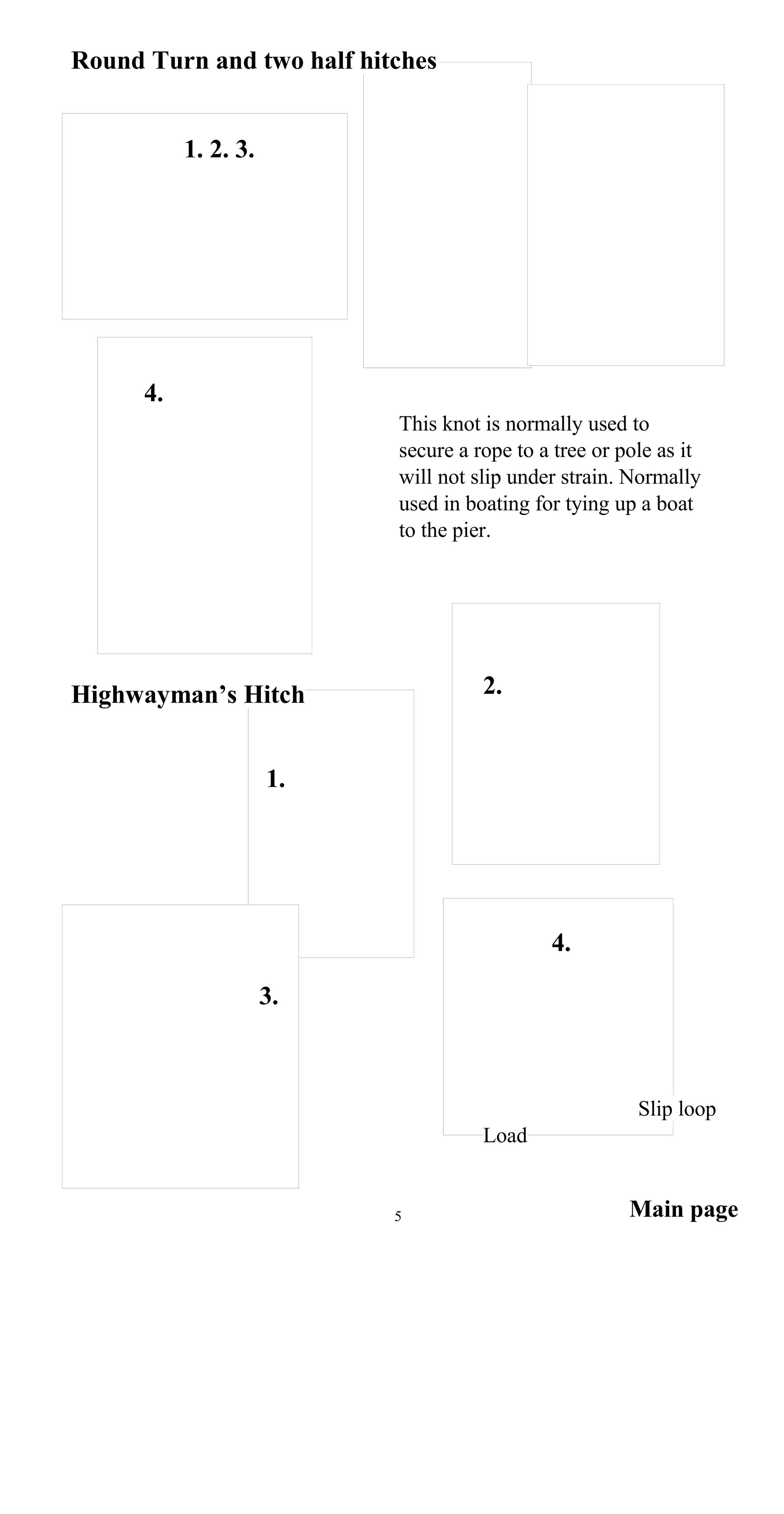 Round Turn and two half hitches
1. 2. 3.
4.
This knot is normally used to
secure a rope to a tree or pole as it
will not slip under strain. Normally
used in boating for tying up a boat
to the pier.
2.Highwayman’s Hitch
1.
4.
3.
Slip loop
Load
Main page5
 