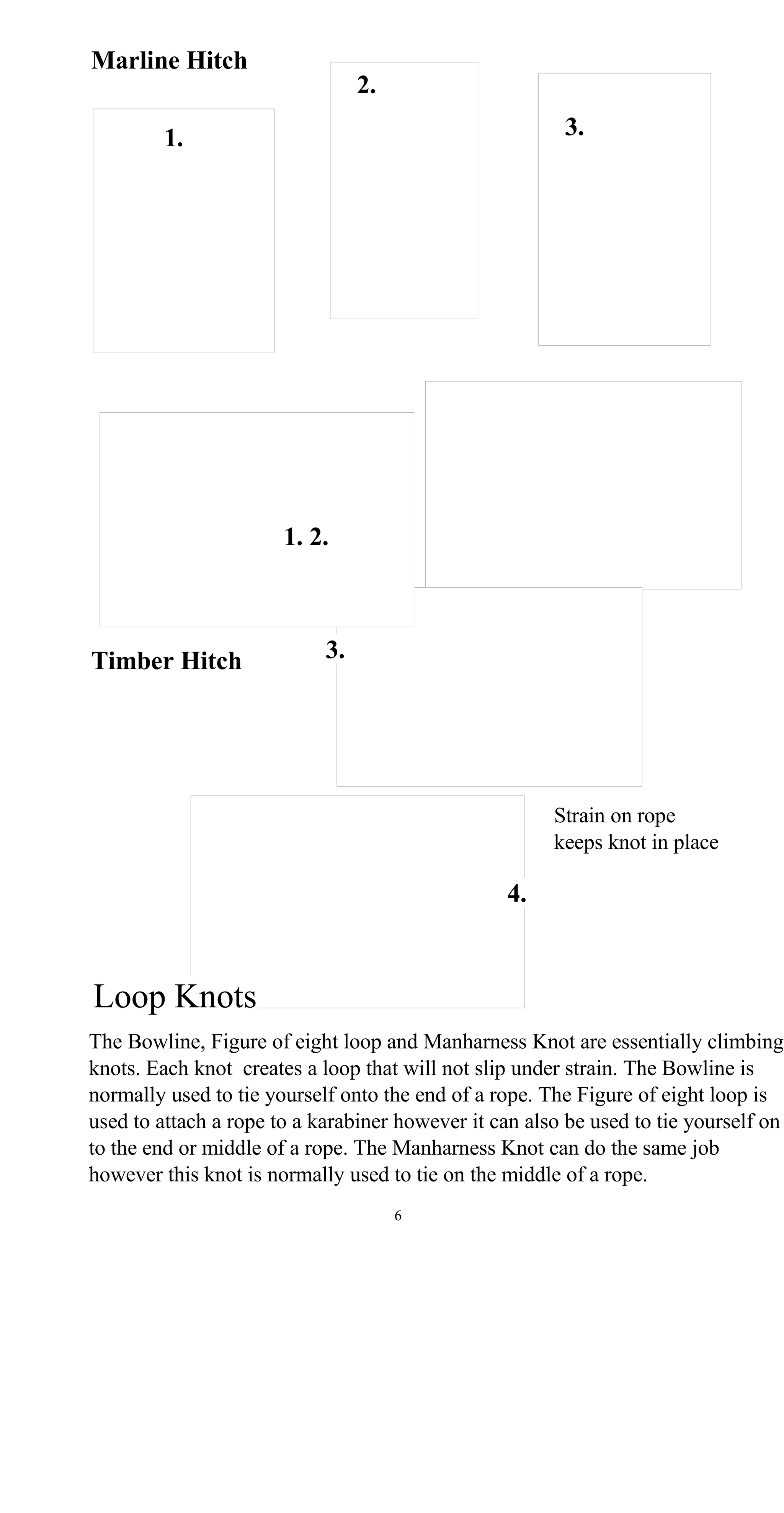 Marline Hitch
2.
3.1.
1. 2.
3.Timber Hitch
Strain on rope
keeps knot in place
4.
Loop Knots
The Bowline, Figure of eight loop and Manharness Knot are essentially climbing
knots. Each knot creates a loop that will not slip under strain. The Bowline is
normally used to tie yourself onto the end of a rope. The Figure of eight loop is
used to attach a rope to a karabiner however it can also be used to tie yourself on
to the end or middle of a rope. The Manharness Knot can do the same job
however this knot is normally used to tie on the middle of a rope.
6
 