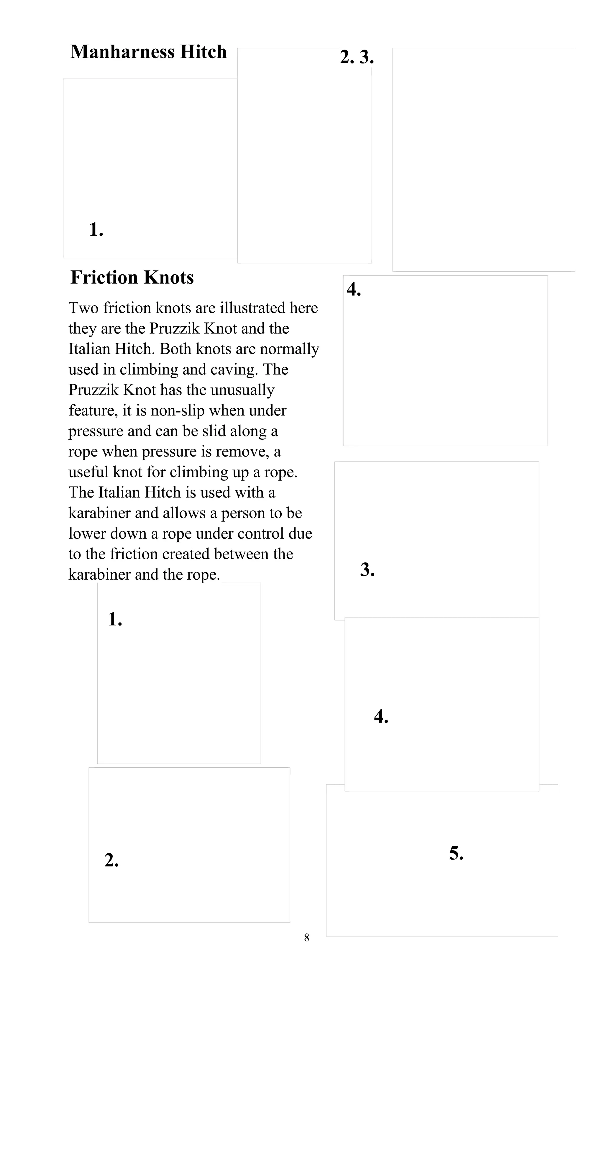 Manharness Hitch 2. 3.
1.
Friction Knots
4.
Two friction knots are illustrated here
they are the Pruzzik Knot and the
Italian Hitch. Both knots are normally
used in climbing and caving. The
Pruzzik Knot has the unusually
feature, it is non-slip when under
pressure and can be slid along a
rope when pressure is remove, a
useful knot for climbing up a rope.
The Italian Hitch is used with a
karabiner and allows a person to be
lower down a rope under control due
to the friction created between the
3.karabiner and the rope.
1.
4.
5.2.
8
 