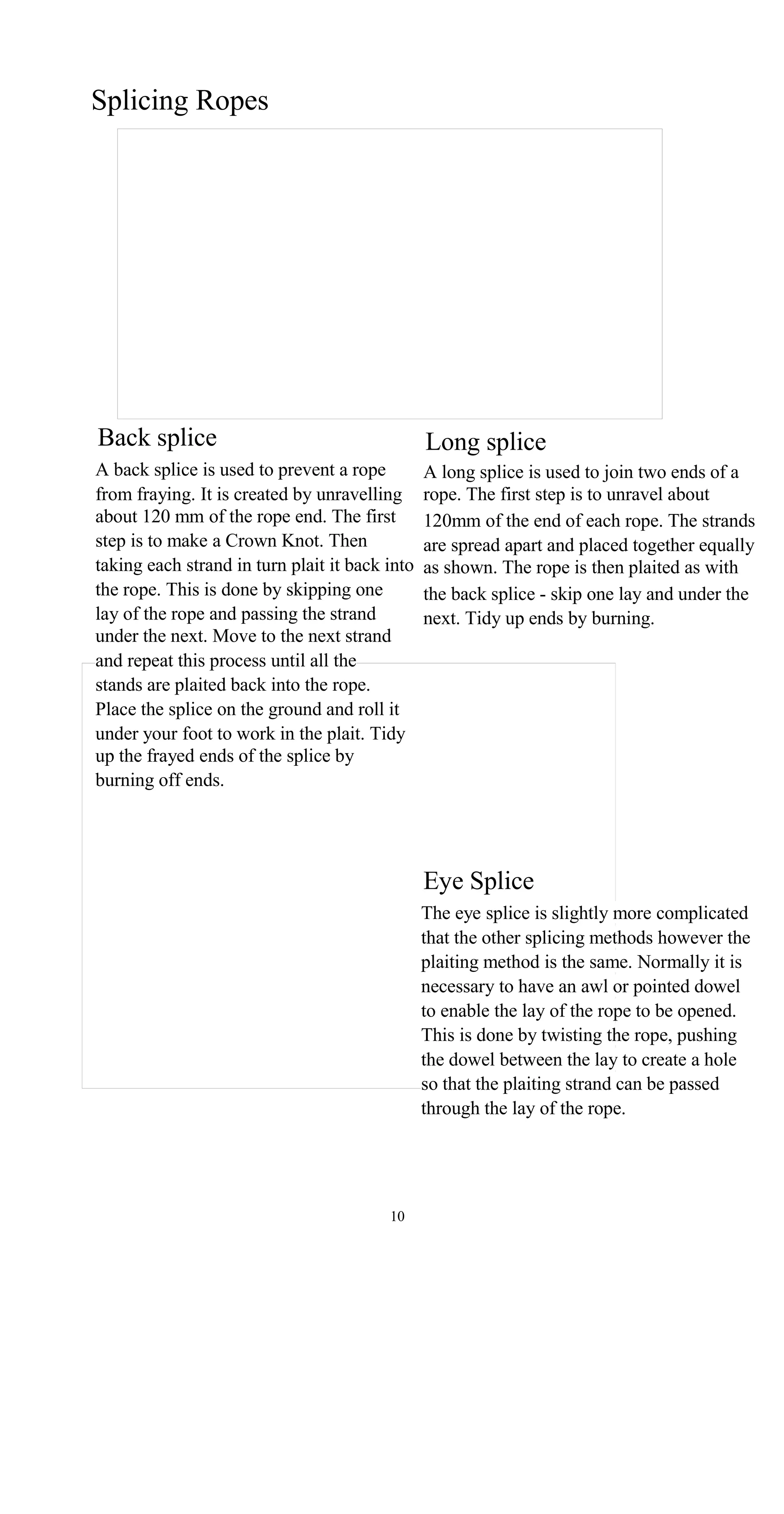 Splicing Ropes
Back splice Long splice
A back splice is used to prevent a rope A long splice is used to join two ends of a
from fraying. It is created by unravelling rope. The first step is to unravel about
about 120 mm of the rope end. The first 120mm of the end of each rope. The strands
step is to make a Crown Knot. Then are spread apart and placed together equally
taking each strand in turn plait it back into as shown. The rope is then plaited as with
the rope. This is done by skipping one the back splice - skip one lay and under the
lay of the rope and passing the strand next. Tidy up ends by burning.
under the next. Move to the next strand
and repeat this process until all the
stands are plaited back into the rope.
Place the splice on the ground and roll it
under your foot to work in the plait. Tidy
up the frayed ends of the splice by
burning off ends.
Eye Splice
The eye splice is slightly more complicated
that the other splicing methods however the
plaiting method is the same. Normally it is
necessary to have an awl or pointed dowel
to enable the lay of the rope to be opened.
This is done by twisting the rope, pushing
the dowel between the lay to create a hole
so that the plaiting strand can be passed
through the lay of the rope.
10
 