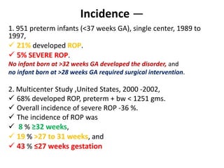 Incidence —
1. 951 preterm infants (<37 weeks GA), single center, 1989 to
1997,
 21% developed ROP.
 5% SEVERE ROP.
No infant born at >32 weeks GA developed the disorder, and
no infant born at >28 weeks GA required surgical intervention.
2. Multicenter Study ,United States, 2000 -2002,
 68% developed ROP, preterm + bw < 1251 gms.
 Overall incidence of severe ROP -36 %.
 The incidence of ROP was
 8 % ≥32 weeks,
 19 % >27 to 31 weeks, and
 43 % ≤27 weeks gestation
 