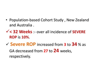 • Population-based Cohort Study , New Zealand
and Australia .
< 32 Weeks :- over all incidence of SEVERE
ROP is 10%.
 Severe ROP increased from 3 to 34 % as
GA decreased from 27 to 24 weeks,
respectively.
 