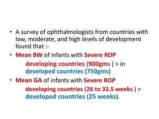 • A survey of ophthalmologists from countries with
low, moderate, and high levels of development
found that :-
• Mean BW of infants with Severe ROP
developing countries (900gms ) > in
developed countries (750gms)
• Mean GA of infants with Severe ROP
developing countries (26 to 33.5 weeks ) >
developed countries (25 weeks).
 