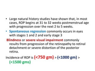 • Large natural history studies have shown that, in most
cases, ROP begins at 31 to 32 weeks postmenstrual age
with progression over the next 2 to 5 weeks.
• Spontaneous regression commonly occurs in eyes
with stages 1 and 2 and early stage 3
Blindness or severe visual impairment commonly
results from progression of the retinopathy to retinal
detachment or severe distortion of the posterior
retina.
Incidence of ROP is (<750 gm) > (<1000 gm) >
(<1500 gms)
 