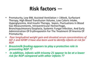 Risk factors —
• Prematurity, Low BW, Assisted Ventilation > 1Week, Surfactant
Therapy, High Blood Transfusion Volume, Low Caloric Intake,
Hyperglycemia, And Insulin Therapy, Sepsis, Fluctuations In Blood
Gas Measurements, Intraventricular Hemorrhage,
Bronchopulmonary Dysplasia, Systemic Fungal Infection, And Early
Administration Of Erythropoietin For The Treatment Of Anemia Of
Prematurity.
• Poor longitudinal weight gain and elevated serum concentrations of
IGF-1 and IGFBP-3 have also been used to identify infants at risk for
ROP.
• Breastmilk feeding appears to play a protective role in
preventing ROP ??
• In addition, infants with trisomy 21 appear to be at a lower
risk for ROP compared with other infants ??
 