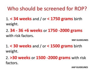 Who should be screened for ROP?
1. < 34 weeks and / or < 1750 grams birth
weight.
2. 34 - 36 +6 weeks or 1750 -2000 grams
with risk factors.
NNF GUIDELINES
1. < 30 weeks and / or < 1500 grams birth
weight.
2. >30 weeks or 1500 -2000 grams with risk
factors.
AAP GUIDELINES
 