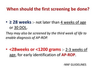When should the first screening be done?
• ≥ 28 weeks :- not later than 4 weeks of age
or 30 DOL.
They may also be screened by the third week of life to
enable diagnosis of AP-ROP.
• <28weeks or <1200 grams :- 2-3 weeks of
age, for early identification of AP-ROP.
-NNF GUIDELINES
 