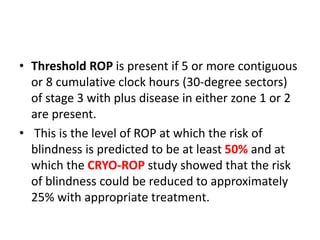 • Threshold ROP is present if 5 or more contiguous
or 8 cumulative clock hours (30-degree sectors)
of stage 3 with plus disease in either zone 1 or 2
are present.
• This is the level of ROP at which the risk of
blindness is predicted to be at least 50% and at
which the CRYO-ROP study showed that the risk
of blindness could be reduced to approximately
25% with appropriate treatment.
 