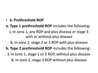 • 3. Prethreshold ROP
a. Type 1 prethreshold ROP includes the following:
i. In zone 1, any ROP and plus disease or stage 3
with or without plus disease
ii. In zone 2, stage 2 or 3 ROP with plus disease
b. Type 2 prethreshold ROP includes the following:
i. In zone 1, stage 1 or 2 ROP, without plus disease
ii. In zone 2, stage 3 ROP without plus disease
 