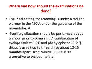 Where and how should the examinations be
done?
• The ideal setting for screening is under a radiant
warmer in the NICU, under the guidance of the
neonatologist.
• Pupillary dilatation should be performed about
an hour prior to screening. A combination of
cyclopentolate 0.5% and phenylephrine (2.5%)
drops is used two to three times about 10-15
minutes apart. Tropicamide 0.5-1% is an
alternative to cyclopentolate.
 