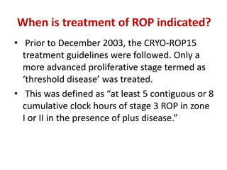 When is treatment of ROP indicated?
• Prior to December 2003, the CRYO-ROP15
treatment guidelines were followed. Only a
more advanced proliferative stage termed as
‘threshold disease’ was treated.
• This was defined as “at least 5 contiguous or 8
cumulative clock hours of stage 3 ROP in zone
I or II in the presence of plus disease.”
 