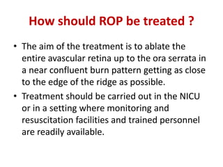 How should ROP be treated ?
• The aim of the treatment is to ablate the
entire avascular retina up to the ora serrata in
a near confluent burn pattern getting as close
to the edge of the ridge as possible.
• Treatment should be carried out in the NICU
or in a setting where monitoring and
resuscitation facilities and trained personnel
are readily available.
 